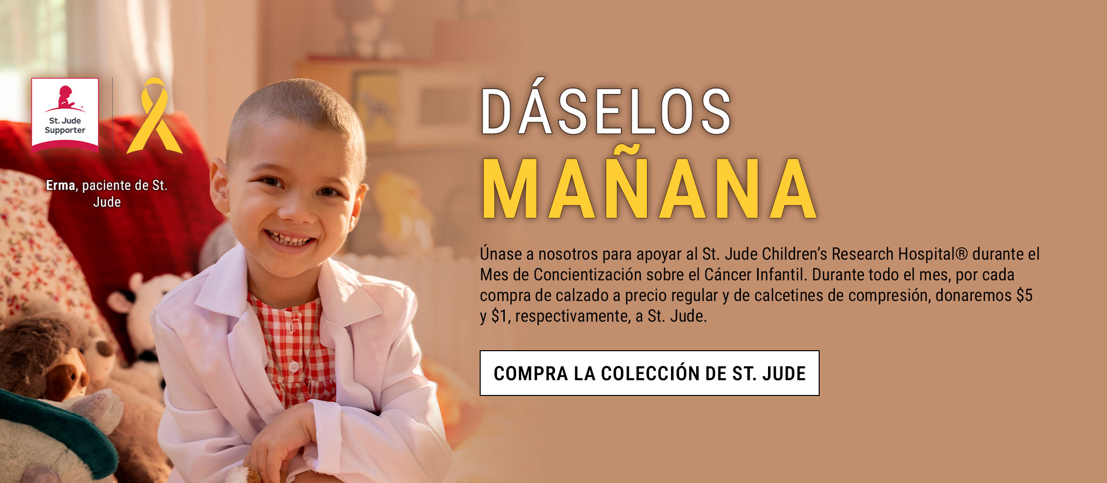 d&aacute;selos ma&ntilde;ana. &Uacute;nase a nosotros para apoyar al St. Jude Children&rsquo;s Research Hospital&reg; durante el Mes de Concientizaci&oacute;n sobre el C&aacute;ncer Infantil. Durante todo el mes, por cada compra de calzado a precio regular y de calcetines de compresi&oacute;n, donaremos $5 y $1, respectivamente, a St. Jude. Compra la colecci&oacute;n de St. Jude. Erma, paciente de St. Jude. Insignia y lazo de colaborador de St. Jude. 